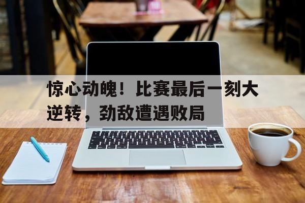 惊心动魄！比赛最后一刻大逆转，劲敌遭遇败局的简单介绍