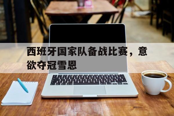 关于西班牙国家队备战比赛，意欲夺冠雪恩的信息