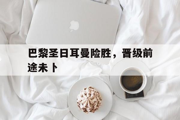 巴黎圣日耳曼险胜，晋级前途未卜的简单介绍
