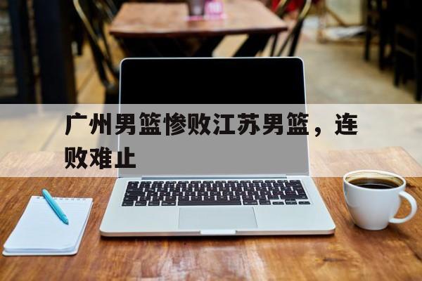 广州男篮惨败江苏男篮，连败难止的简单介绍