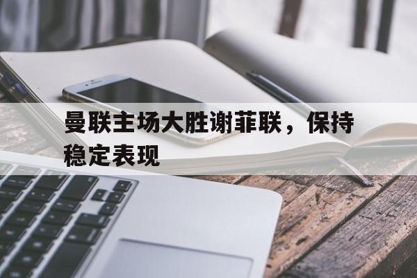 关于曼联主场大胜谢菲联，保持稳定表现的信息