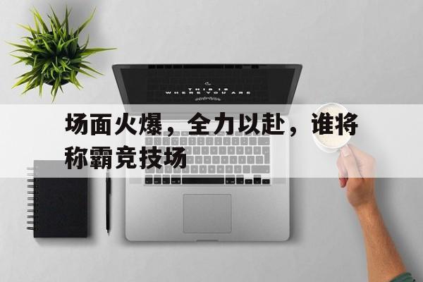 场面火爆，全力以赴，谁将称霸竞技场的简单介绍